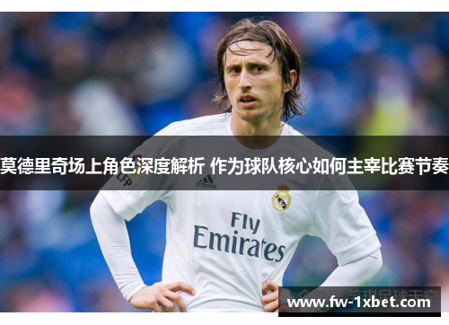 莫德里奇场上角色深度解析 作为球队核心如何主宰比赛节奏