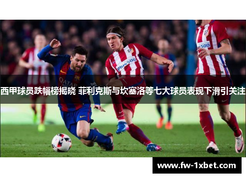 西甲球员跌幅榜揭晓 菲利克斯与坎塞洛等七大球员表现下滑引关注