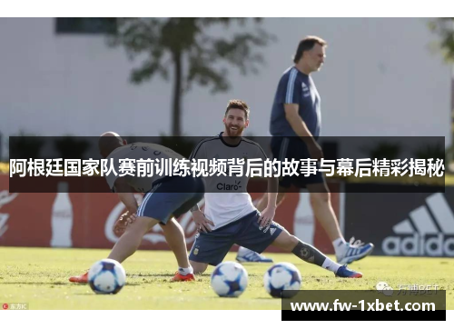 阿根廷国家队赛前训练视频背后的故事与幕后精彩揭秘