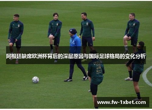 阿根廷缺席欧洲杯背后的深层原因与国际足球格局的变化分析