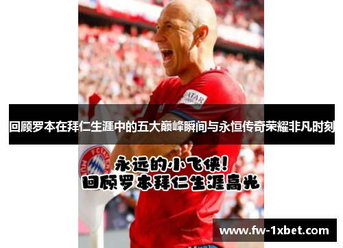 回顾罗本在拜仁生涯中的五大巅峰瞬间与永恒传奇荣耀非凡时刻