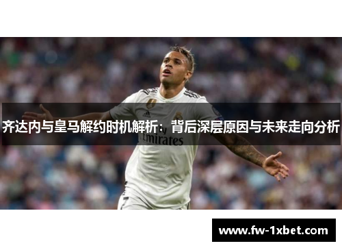 齐达内与皇马解约时机解析：背后深层原因与未来走向分析