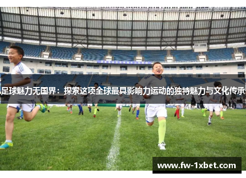 足球魅力无国界：探索这项全球最具影响力运动的独特魅力与文化传承