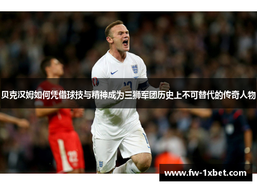 贝克汉姆如何凭借球技与精神成为三狮军团历史上不可替代的传奇人物