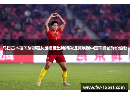 乌日古木拉闪耀澳超女足稳定出场持续进球展现中国前锋留洋价值新