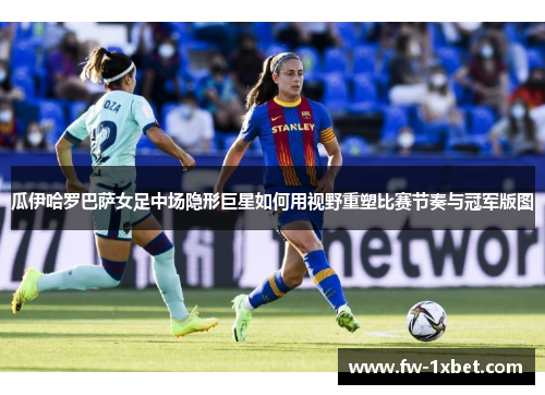 瓜伊哈罗巴萨女足中场隐形巨星如何用视野重塑比赛节奏与冠军版图