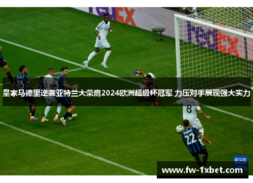 皇家马德里逆袭亚特兰大荣膺2024欧洲超级杯冠军 力压对手展现强大实力